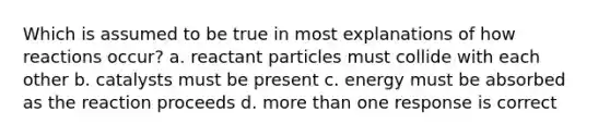 Which is assumed to be true in most explanations of how reactions occur? a. reactant particles must collide with each other b. catalysts must be present c. energy must be absorbed as the reaction proceeds d. more than one response is correct