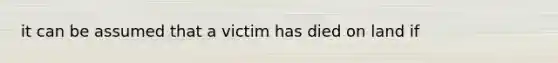 it can be assumed that a victim has died on land if