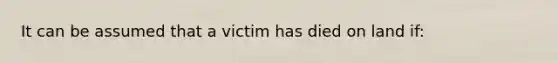 It can be assumed that a victim has died on land if: