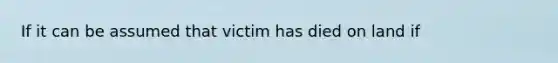 If it can be assumed that victim has died on land if