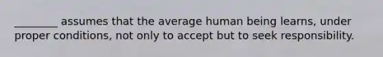 ________ assumes that the average human being learns, under proper conditions, not only to accept but to seek responsibility.