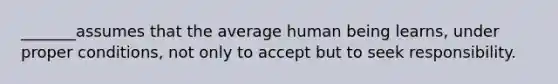 _______assumes that the average human being learns, under proper conditions, not only to accept but to seek responsibility.