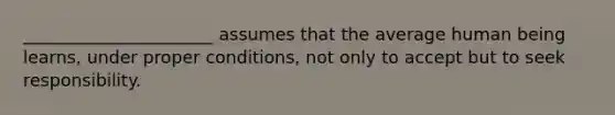 ______________________ assumes that the average human being learns, under proper conditions, not only to accept but to seek responsibility.