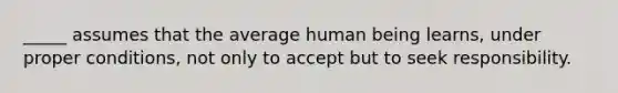 _____ assumes that the average human being learns, under proper conditions, not only to accept but to seek responsibility.