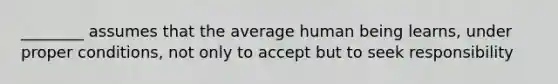 ________ assumes that the average human being learns, under proper conditions, not only to accept but to seek responsibility