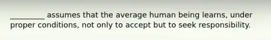 _________ assumes that the average human being learns, under proper conditions, not only to accept but to seek responsibility.