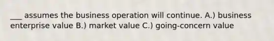 ___ assumes the business operation will continue. A.) business enterprise value B.) market value C.) going-concern value