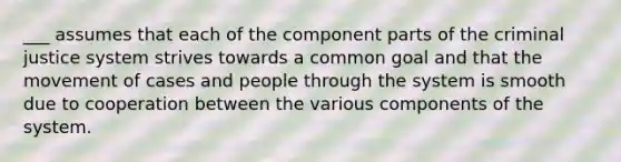 ___ assumes that each of the component parts of the criminal justice system strives towards a common goal and that the movement of cases and people through the system is smooth due to cooperation between the various components of the system.