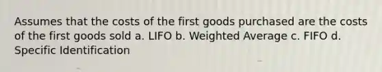 Assumes that the costs of the first goods purchased are the costs of the first goods sold a. LIFO b. Weighted Average c. FIFO d. Specific Identification