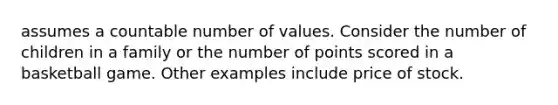 assumes a countable number of values. Consider the number of children in a family or the number of points scored in a basketball game. Other examples include price of stock.