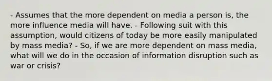 - Assumes that the more dependent on media a person is, the more influence media will have. - Following suit with this assumption, would citizens of today be more easily manipulated by mass media? - So, if we are more dependent on mass media, what will we do in the occasion of information disruption such as war or crisis?