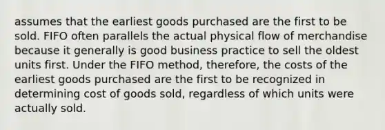 assumes that the earliest goods purchased are the first to be sold. FIFO often parallels the actual physical flow of merchandise because it generally is good business practice to sell the oldest units first. Under the FIFO method, therefore, the costs of the earliest goods purchased are the first to be recognized in determining cost of goods sold, regardless of which units were actually sold.