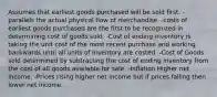 Assumes that earliest goods purchased will be sold first. -parallels the actual physical flow of merchandise. -costs of earliest goods purchased are the first to be recognized in determining cost of goods sold. -Cost of ending inventory is taking the unit cost of the most recent purchase and working backwards until all units of inventory are costed. -Cost of Goods sold determined by subtracting the cost of ending inventory from the cost of all goods available for sale. -Inflation Higher net income. -Prices rising higher net income but if prices falling then lower net income.