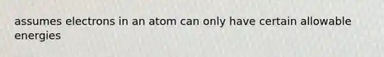 assumes electrons in an atom can only have certain allowable energies