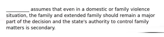 __________ assumes that even in a domestic or family violence situation, the family and extended family should remain a major part of the decision and the state's authority to control family matters is secondary.