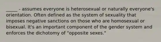 _____ - assumes everyone is heterosexual or naturally everyone's orientation. Often defined as the system of sexuality that imposes negative sanctions on those who are homosexual or bisexual. It's an important component of the gender system and enforces the dichotomy of "opposite sexes."