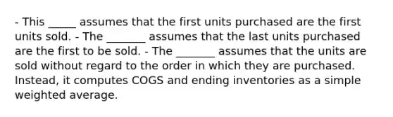 - This _____ assumes that the first units purchased are the first units sold. - The _______ assumes that the last units purchased are the first to be sold. - The _______ assumes that the units are sold without regard to the order in which they are purchased. Instead, it computes COGS and ending inventories as a simple weighted average.