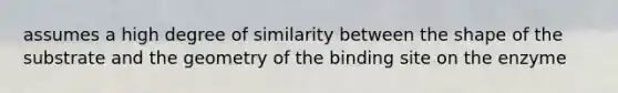 assumes a high degree of similarity between the shape of the substrate and the geometry of the binding site on the enzyme