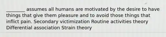 ________ assumes all humans are motivated by the desire to have things that give them pleasure and to avoid those things that inflict pain. Secondary victimization Routine activities theory Differential association Strain theory