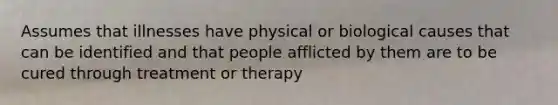 Assumes that illnesses have physical or biological causes that can be identified and that people afflicted by them are to be cured through treatment or therapy