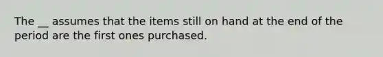 The __ assumes that the items still on hand at the end of the period are the first ones purchased.