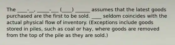 The ____-__, _____-___ (____) ______ assumes that the latest goods purchased are the first to be sold. ____ seldom coincides with the actual physical flow of inventory. (Exceptions include goods stored in piles, such as coal or hay, where goods are removed from the top of the pile as they are sold.)