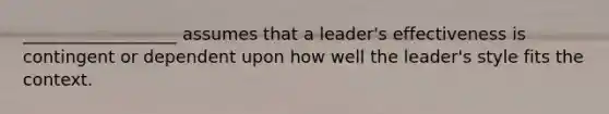 __________________ assumes that a leader's effectiveness is contingent or dependent upon how well the leader's style fits the context.