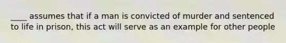 ____ assumes that if a man is convicted of murder and sentenced to life in prison, this act will serve as an example for other people