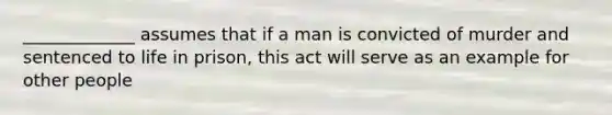 _____________ assumes that if a man is convicted of murder and sentenced to life in prison, this act will serve as an example for other people