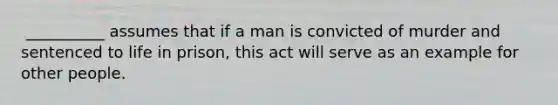 ​ __________ assumes that if a man is convicted of murder and sentenced to life in prison, this act will serve as an example for other people.