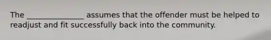 The _______________ assumes that the offender must be helped to readjust and fit successfully back into the community.