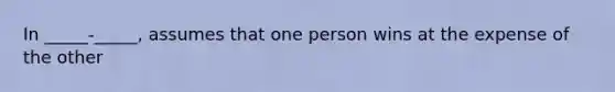 In _____-_____, assumes that one person wins at the expense of the other