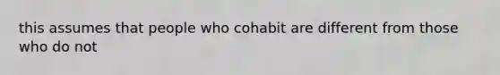 this assumes that people who cohabit are different from those who do not