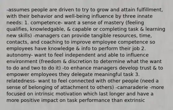 -assumes people are driven to try to grow and attain fulfillment, with their behavior and well-being influence by three innate needs: 1. competence- want a sense of mastery (feeling qualifies, knowledgable, & capable or completing task & learning new skills) -managers can provide tangible resources, time, contacts, and coaching to improve employee competence so employees have knowledge & info to perform their job 2. autonomy- want to feel independent and able to influence environment (freedom & discretion to determine what the want to do and two to do it) -to enhance managers develop trust & to empower employees they delegate meaningful task 3. relatedness- want to feel connected with other people (need a sense of belonging of attachment to others) -camaraderie -more focused on intrinsic motivation which last longer and have a more positive impact on task performance than extrinsic