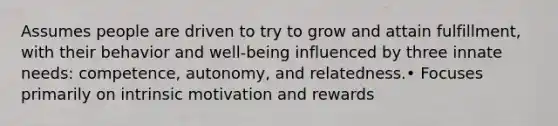 Assumes people are driven to try to grow and attain fulfillment, with their behavior and well-being influenced by three innate needs: competence, autonomy, and relatedness.• Focuses primarily on intrinsic motivation and rewards