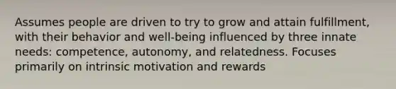 Assumes people are driven to try to grow and attain fulfillment, with their behavior and well-being influenced by three innate needs: competence, autonomy, and relatedness. Focuses primarily on intrinsic motivation and rewards