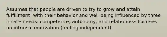 Assumes that people are driven to try to grow and attain fulfillment, with their behavior and well-being influenced by three innate needs: competence, autonomy, and relatedness Focuses on intrinsic motivation (feeling independent)