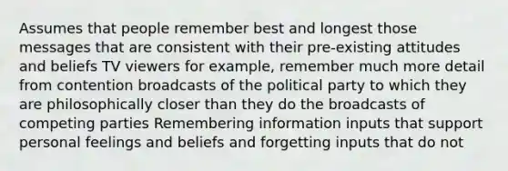 Assumes that people remember best and longest those messages that are consistent with their pre-existing attitudes and beliefs TV viewers for example, remember much more detail from contention broadcasts of the political party to which they are philosophically closer than they do the broadcasts of competing parties Remembering information inputs that support personal feelings and beliefs and forgetting inputs that do not