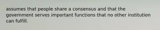 assumes that people share a consensus and that the government serves important functions that no other institution can fulfill.