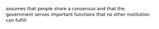 assumes that people share a consensus and that the government serves important functions that no other institution can fulfill