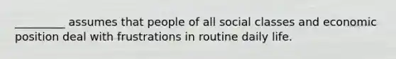 _________ assumes that people of all social classes and economic position deal with frustrations in routine daily life.