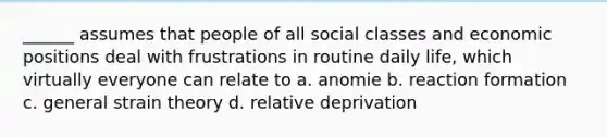 ______ assumes that people of all social classes and economic positions deal with frustrations in routine daily life, which virtually everyone can relate to a. anomie b. reaction formation c. general strain theory d. relative deprivation