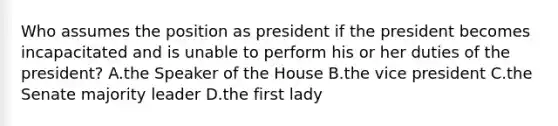 Who assumes the position as president if the president becomes incapacitated and is unable to perform his or her duties of the president? A.the Speaker of the House B.the vice president C.the Senate majority leader D.the first lady