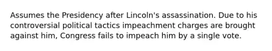 Assumes the Presidency after Lincoln's assassination. Due to his controversial political tactics impeachment charges are brought against him, Congress fails to impeach him by a single vote.