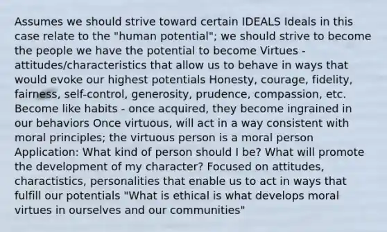 Assumes we should strive toward certain IDEALS Ideals in this case relate to the "human potential"; we should strive to become the people we have the potential to become Virtues - attitudes/characteristics that allow us to behave in ways that would evoke our highest potentials Honesty, courage, fidelity, fairness, self-control, generosity, prudence, compassion, etc. Become like habits - once acquired, they become ingrained in our behaviors Once virtuous, will act in a way consistent with moral principles; the virtuous person is a moral person Application: What kind of person should I be? What will promote the development of my character? Focused on attitudes, charactistics, personalities that enable us to act in ways that fulfill our potentials "What is ethical is what develops moral virtues in ourselves and our communities"