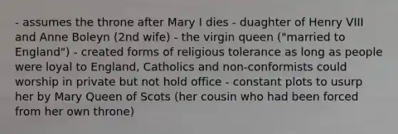 - assumes the throne after Mary I dies - duaghter of Henry VIII and Anne Boleyn (2nd wife) - the virgin queen ("married to England") - created forms of religious tolerance as long as people were loyal to England, Catholics and non-conformists could worship in private but not hold office - constant plots to usurp her by Mary Queen of Scots (her cousin who had been forced from her own throne)