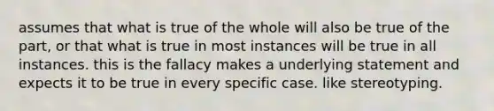 assumes that what is true of the whole will also be true of the part, or that what is true in most instances will be true in all instances. this is the fallacy makes a underlying statement and expects it to be true in every specific case. like stereotyping.