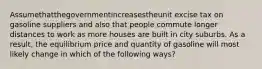 Assumethatthegovernmentincreasestheunit excise tax on gasoline suppliers and also that people commute longer distances to work as more houses are built in city suburbs. As a result, the equilibrium price and quantity of gasoline will most likely change in which of the following ways?