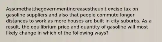 Assumethatthegovernmentincreasestheunit excise tax on gasoline suppliers and also that people commute longer distances to work as more houses are built in city suburbs. As a result, the equilibrium price and quantity of gasoline will most likely change in which of the following ways?