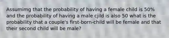 Assumimg that the probability of having a female child is 50% and the probability of having a male cjild is also 50 what is the probability that a couple's first-born-child will be female and that their second child will be male?